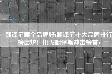 翻译笔哪个品牌好(翻译笔十大品牌排行榜出炉！讯飞翻译笔冲击榜首)