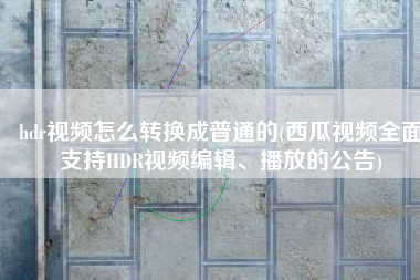 hdr视频怎么转换成普通的(西瓜视频全面支持HDR视频编辑、播放的公告)