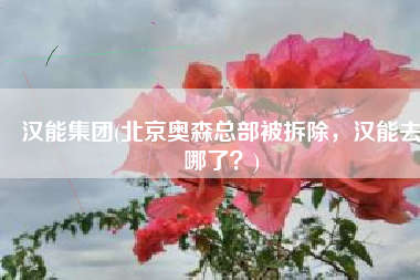 汉能集团(北京奥森总部被拆除，汉能去哪了？)
