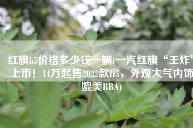 红旗h5价格多少钱一辆(一汽红旗“王炸”上市！14万起售2022款H5，外观大气内饰媲美BBA)
