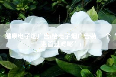 健康电子烟广告(给电子烟广告装 一个“监管过滤嘴”)