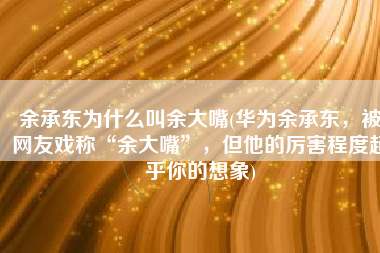余承东为什么叫余大嘴(华为余承东，被网友戏称“余大嘴”，但他的厉害程度超乎你的想象)