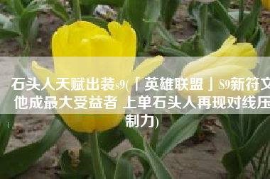 石头人天赋出装s9(「英雄联盟」S9新符文他成最大受益者 上单石头人再现对线压制力)