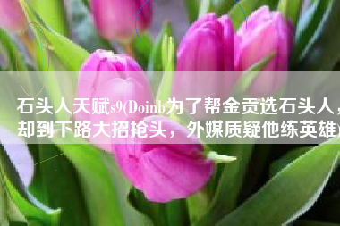 石头人天赋s9(Doinb为了帮金贡选石头人，却到下路大招抢头，外媒质疑他练英雄)