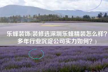 乐蜂装饰(装修选深圳乐蜂精装怎么样？多年行业沉淀公司实力如何？)