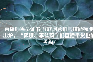 直播销售员证书(互联网营销师技能标准出炉，“薇娅、李佳琦”们直播带货也能考级)