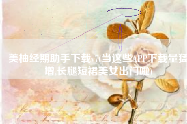 美柚经期助手下载v7(当这些APP下载量猛增,长腿短裙美女出门啦)