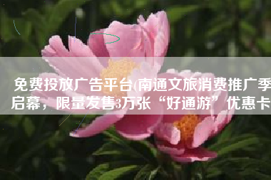免费投放广告平台(南通文旅消费推广季启幕，限量发售3万张“好通游”优惠卡)