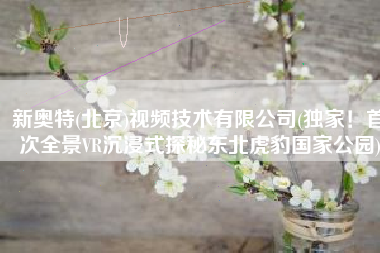 新奥特(北京)视频技术有限公司(独家！首次全景VR沉浸式探秘东北虎豹国家公园)