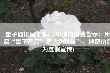 量子通讯是个骗局(中消协消费警示：所谓“量子产品”是“伪科技”，神奇功效为虚假宣传)