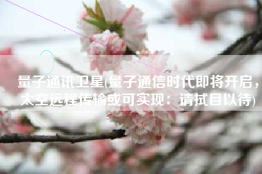 量子通讯卫星(量子通信时代即将开启，太空远程传输或可实现：请拭目以待)