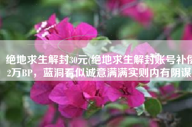 绝地求生解封30元(绝地求生解封账号补偿2万BP，蓝洞看似诚意满满实则内有阴谋)