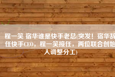 程一笑 宿华谁是快手老总(突发！宿华辞任快手CEO，程一笑接任，两位联合创始人调整分工)
