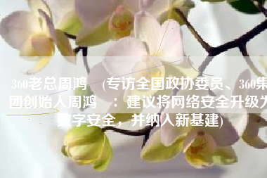 360老总周鸿祎(专访全国政协委员、360集团创始人周鸿祎：建议将网络安全升级为数字安全，并纳入新基建)