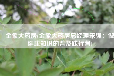 金象大药房(金象大药房总经理宋强：做健康知识的普及践行者)