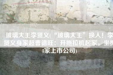 玻璃大王李贤义(“玻璃大王”换人！李贤义身家超曹德旺：开拖拉机起家，坐拥4家上市公司)