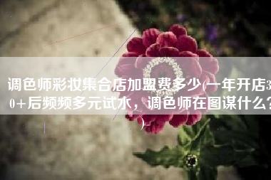 调色师彩妆集合店加盟费多少(一年开店300+后频频多元试水，调色师在图谋什么？)