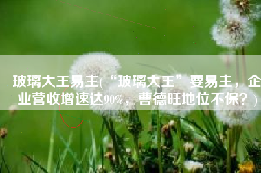 玻璃大王易主(“玻璃大王”要易主，企业营收增速达90%，曹德旺地位不保？)