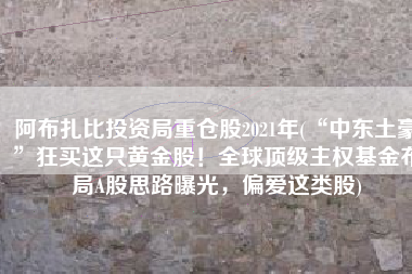 阿布扎比投资局重仓股2021年(“中东土豪”狂买这只黄金股！全球顶级主权基金布局A股思路曝光，偏爱这类股)
