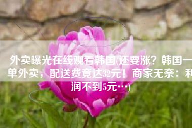 外卖曝光在线观看韩国(还要涨？韩国一单外卖，配送费竟达32元！商家无奈：利润不到5元…)