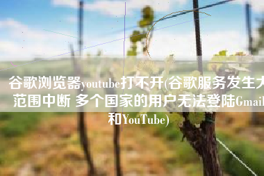 谷歌浏览器youtube打不开(谷歌服务发生大范围中断 多个国家的用户无法登陆Gmail和YouTube)