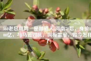 360老总周鸿祎是哪里人(河南70后，身价1000亿，与马云对抗，叫板雷军，如今怎样了)