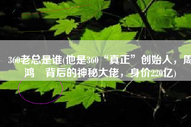 360老总是谁(他是360“真正”创始人，周鸿祎背后的神秘大佬，身价220亿)