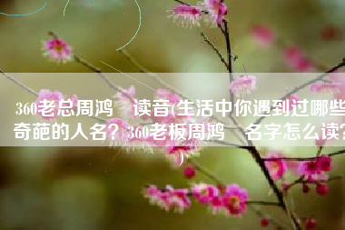 360老总周鸿祎读音(生活中你遇到过哪些奇葩的人名？360老板周鸿祎名字怎么读？)