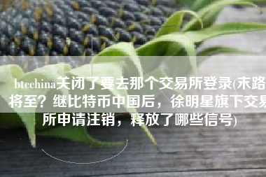 btcchina关闭了要去那个交易所登录(末路将至？继比特币中国后，徐明星旗下交易所申请注销，释放了哪些信号)