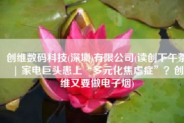 创维数码科技(深圳)有限公司(读创下午茶 | 家电巨头患上“多元化焦虑症”？创维又要做电子烟)