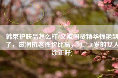 韩束护肤品怎么样(又被国货精华惊艳到了，滋润抗老性价比高，30、40岁的女人涂正好)