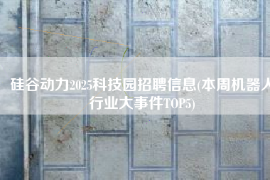 硅谷动力2025科技园招聘信息(本周机器人行业大事件TOP5)