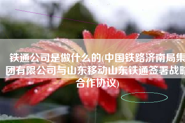 铁通公司是做什么的(中国铁路济南局集团有限公司与山东移动山东铁通签署战略合作协议)