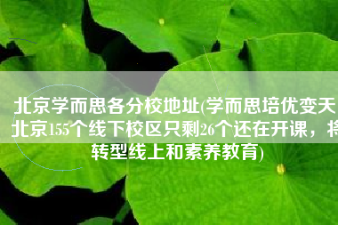 北京学而思各分校地址(学而思培优变天！北京155个线下校区只剩26个还在开课，将转型线上和素养教育)