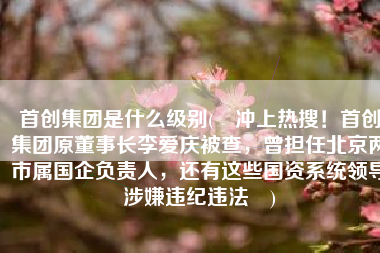 首创集团是什么级别(​冲上热搜！首创集团原董事长李爱庆被查，曾担任北京两市属国企负责人，还有这些国资系统领导涉嫌违纪违法​)