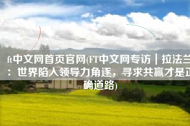 ft中文网首页官网(FT中文网专访｜拉法兰：世界陷入领导力角逐，寻求共赢才是正确道路)