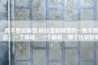 我不想说韩雪(杨钰莹和韩雪的—我不想说，一个原唱，一个翻唱，哪个比较好听)