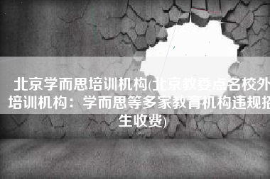 北京学而思培训机构(北京教委点名校外培训机构：学而思等多家教育机构违规招生收费)