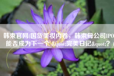 韩束官网(国货美妆内卷，韩束母公司IPO，能否成为下一个 "完美日记"？)