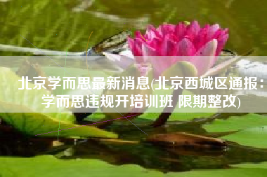 北京学而思最新消息(北京西城区通报：学而思违规开培训班 限期整改)