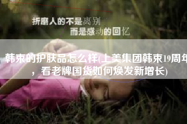 韩束的护肤品怎么样(上美集团韩束19周年，看老牌国货如何焕发新增长)