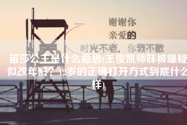 笛莎公主是什么意思(王俊凯师妹被曝疑似改年龄？12岁的正确打开方式到底什么样)