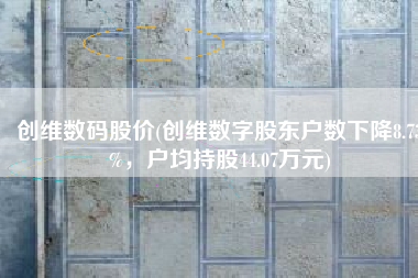 创维数码股价(创维数字股东户数下降8.73%，户均持股44.07万元)