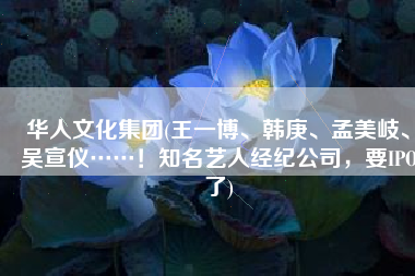 华人文化集团(王一博、韩庚、孟美岐、吴宣仪……！知名艺人经纪公司，要IPO了)