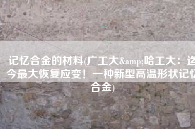 记忆合金的材料(广工大&哈工大：迄今最大恢复应变！一种新型高温形状记忆合金)