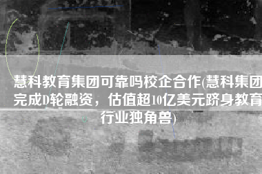 慧科教育集团可靠吗校企合作(慧科集团完成D轮融资，估值超10亿美元跻身教育行业独角兽)