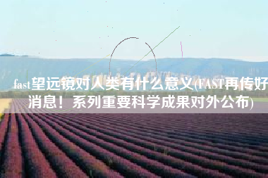 fast望远镜对人类有什么意义(FAST再传好消息！系列重要科学成果对外公布)