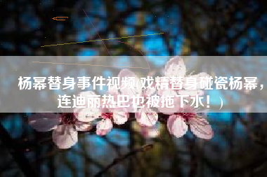 杨幂替身事件视频(戏精替身碰瓷杨幂，连迪丽热巴也被拖下水！)