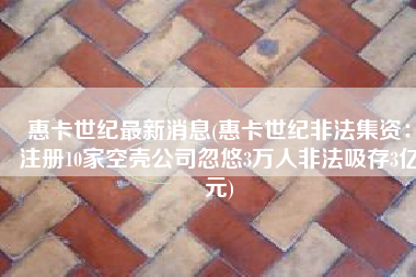 惠卡世纪最新消息(惠卡世纪非法集资：注册10家空壳公司忽悠3万人非法吸存3亿元)