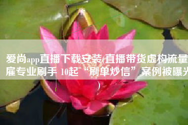 爱尚app直播下载安装(直播带货虚构流量、雇专业刷手 10起“刷单炒信”案例被曝光)